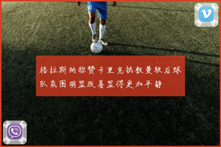 格拉斯纳称赞卡里克执教曼联后球队氛围明显改善显得更加平静