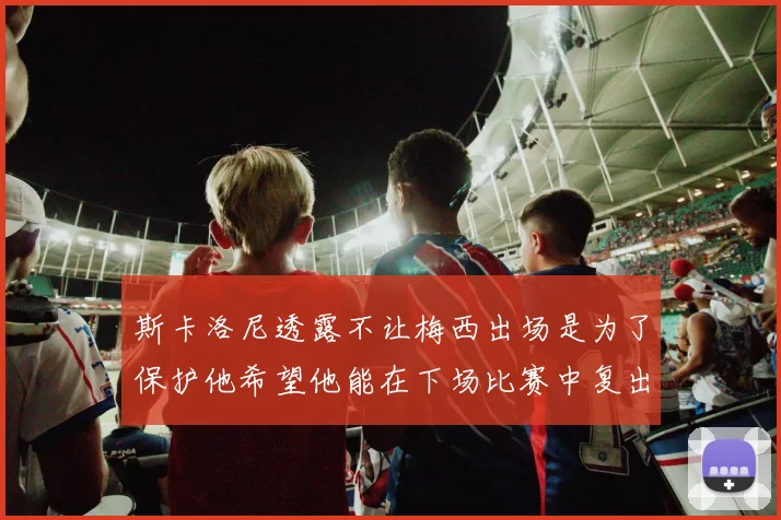 斯卡洛尼透露不让梅西出场是为了保护他希望他能在下场比赛中复出