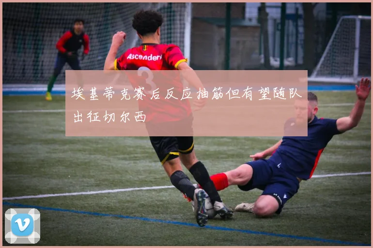 埃基蒂克赛后反应抽筋但有望随队出征切尔西