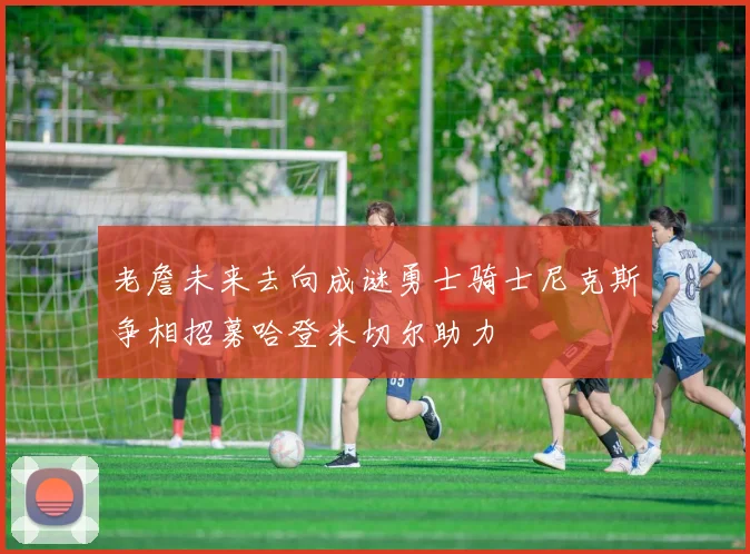 老詹未来去向成谜勇士骑士尼克斯争相招募哈登米切尔助力