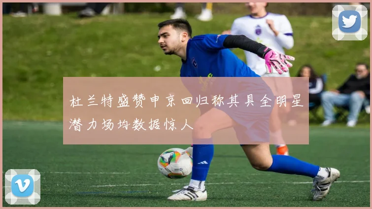 杜兰特盛赞申京回归称其具全明星潜力场均数据惊人