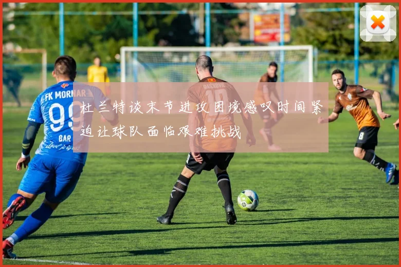 杜兰特谈末节进攻困境感叹时间紧迫让球队面临艰难挑战