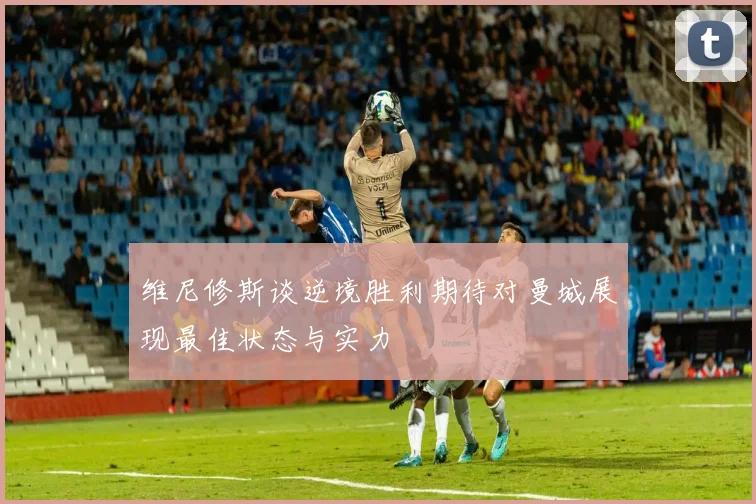 维尼修斯谈逆境胜利期待对曼城展现最佳状态与实力