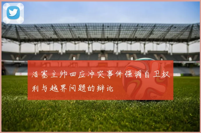 活塞主帅回应冲突事件强调自卫权利与越界问题的辩论