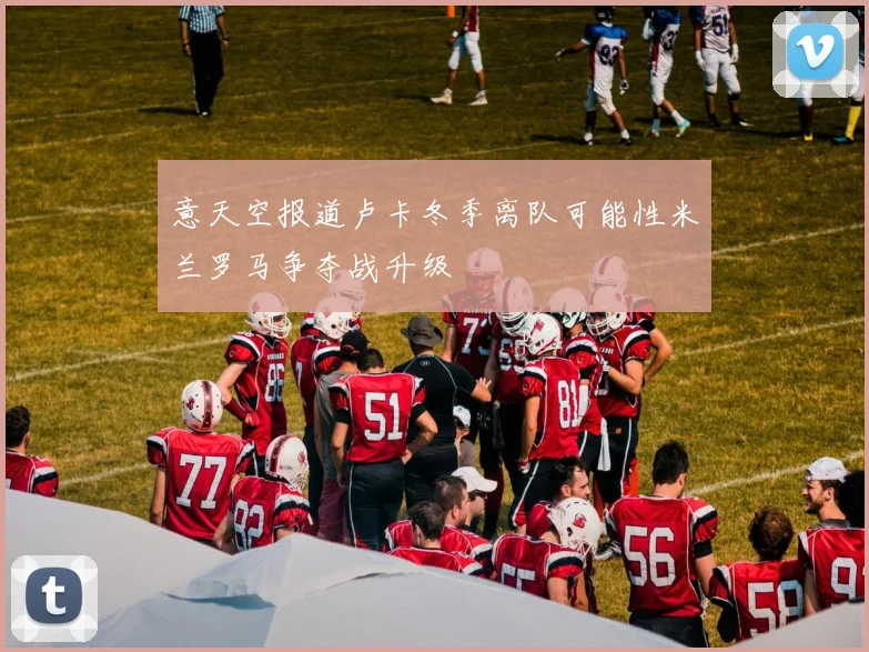 意天空报道卢卡冬季离队可能性米兰罗马争夺战升级