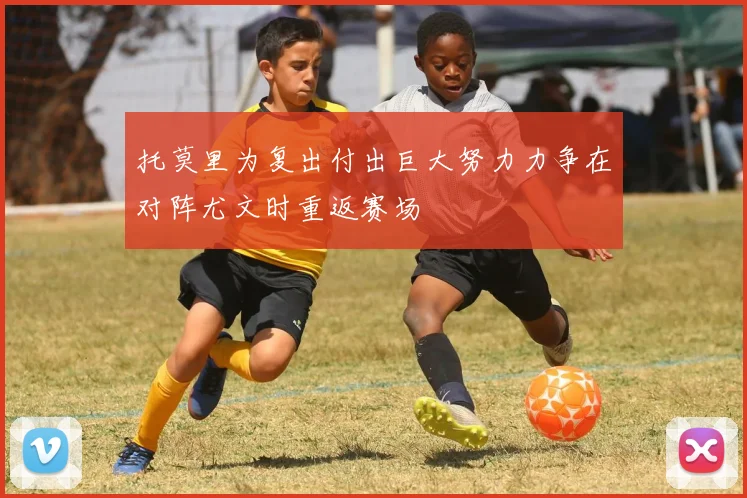托莫里为复出付出巨大努力力争在对阵尤文时重返赛场