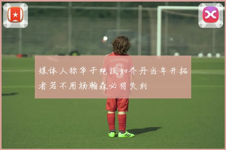 媒体人称华子绝技如乔丹当年开拓者若不用杨瀚森必将失利