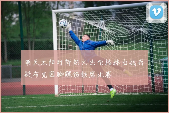 明天太阳对阵热火杰伦格林出战存疑布克因脚踝伤缺席比赛