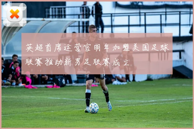 英超首席运营官明年加盟美国足球联赛推动新男足联赛成立