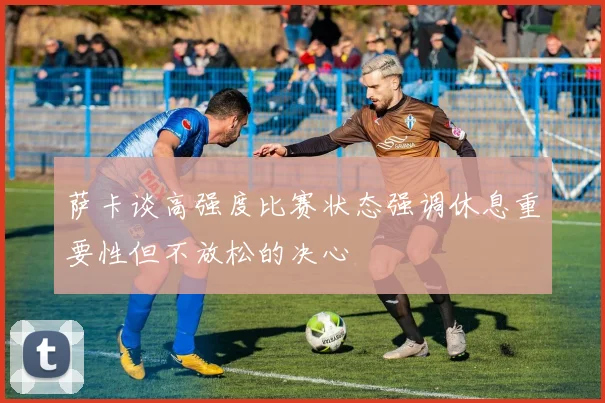 萨卡谈高强度比赛状态强调休息重要性但不放松的决心