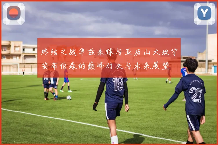 终结之战华兹米球与亚历山大坎宁安布伦森的巅峰对决与未来展望