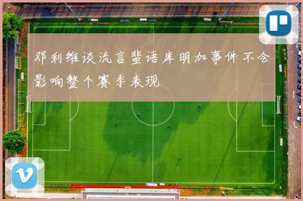 邓利维谈流言蜚语库明加事件不会影响整个赛季表现