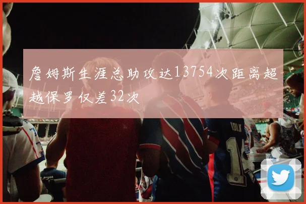詹姆斯生涯总助攻达13754次距离超越保罗仅差32次