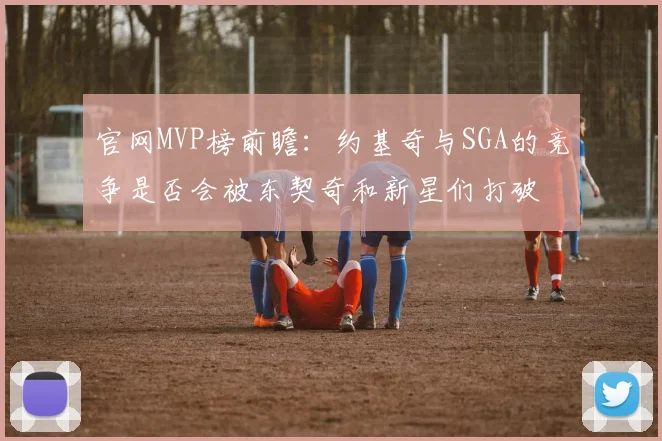 官网MVP榜前瞻：约基奇与SGA的竞争是否会被东契奇和新星们打破