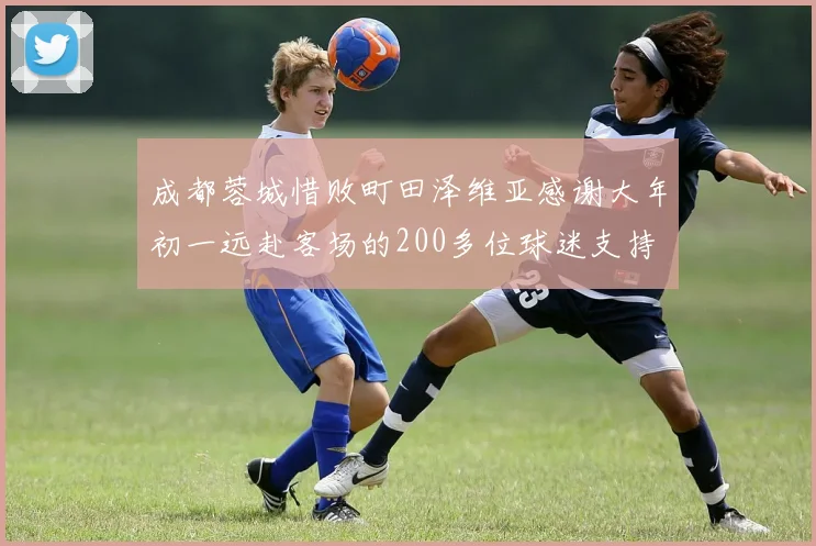 成都蓉城惜败町田泽维亚感谢大年初一远赴客场的200多位球迷支持