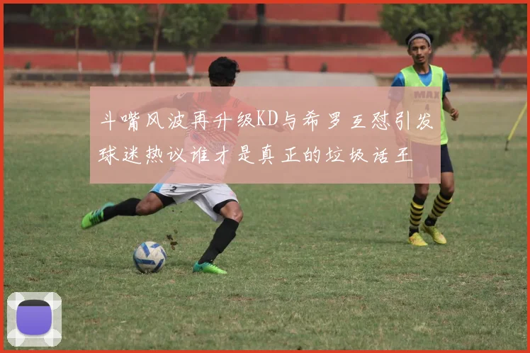 斗嘴风波再升级KD与希罗互怼引发球迷热议谁才是真正的垃圾话王