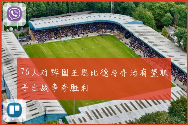 76人对阵国王恩比德与乔治有望联手出战争夺胜利