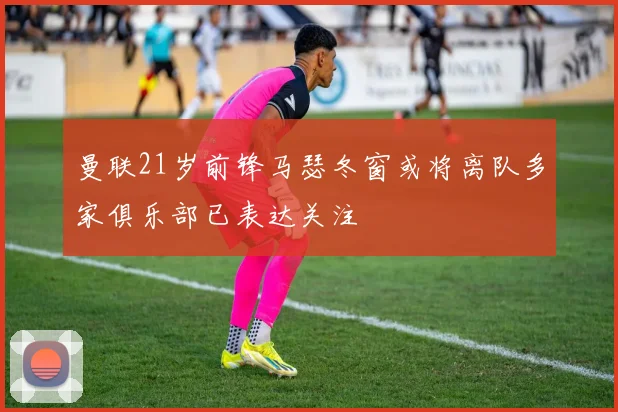曼联21岁前锋马瑟冬窗或将离队多家俱乐部已表达关注
