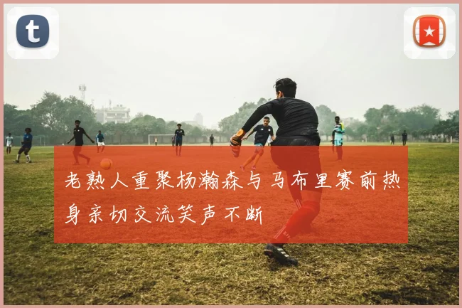 老熟人重聚杨瀚森与马布里赛前热身亲切交流笑声不断