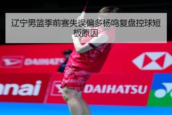 辽宁男篮季前赛失误偏多杨鸣复盘控球短板原因 - mksports